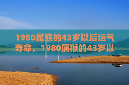 1980属猴的43岁以后运气寿命，1980属猴的43岁以后运气：事业、金钱、感情与健康