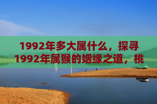 1992年多大属什么，探寻1992年属猴的姻缘之道，桃花运何时最旺？