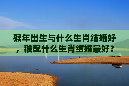 猴年出生与什么生肖结婚好，猴配什么生肖结婚最好？