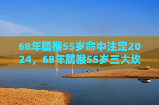 68年属猴55岁命中注定2024，68年属猴55岁三大坎坷：小人作崇、财富危机和家庭纷争