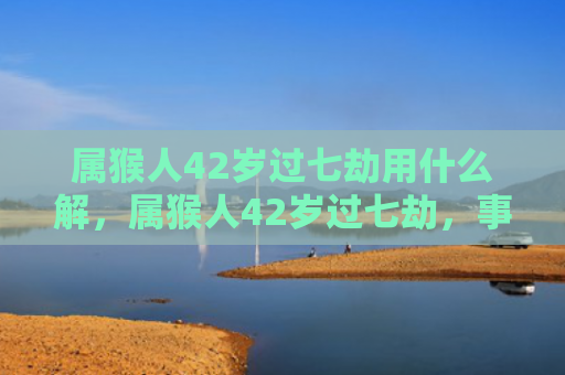 属猴人42岁过七劫用什么解，属猴人42岁过七劫，事业、金钱、感情、健康四大方面都需警惕