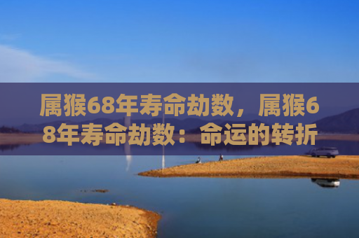 属猴68年寿命劫数，属猴68年寿命劫数：命运的转折点和生死之间