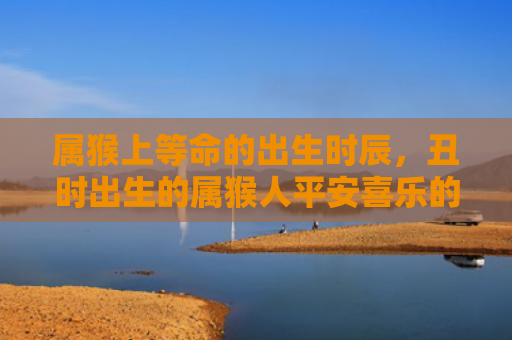 属猴上等命的出生时辰，丑时出生的属猴人平安喜乐的福气