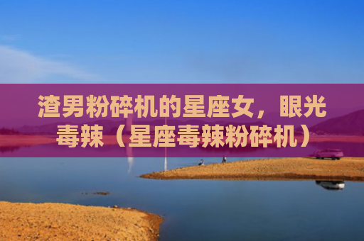 渣男粉碎机的星座女，眼光毒辣（星座毒辣粉碎机）