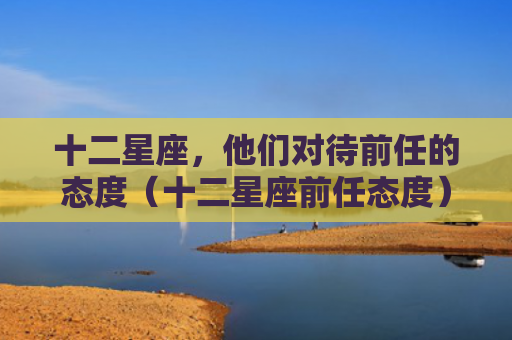 十二星座，他们对待前任的态度（十二星座前任态度）