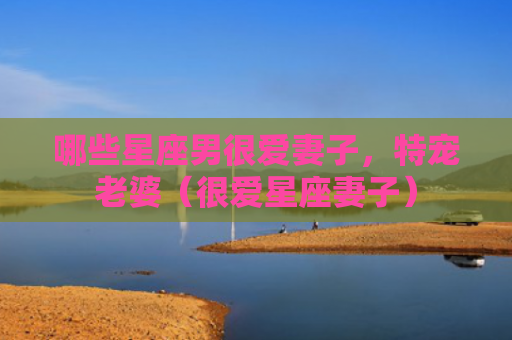 哪些星座男很爱妻子，特宠老婆（很爱星座妻子）