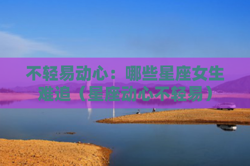 不轻易动心：哪些星座女生难追（星座动心不轻易）