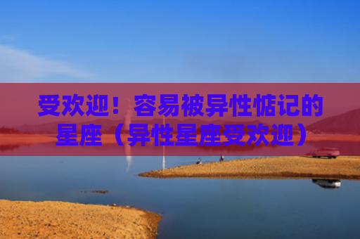 受欢迎！容易被异性惦记的星座（异性星座受欢迎）