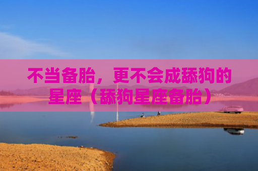 不当备胎，更不会成舔狗的星座（舔狗星座备胎）
