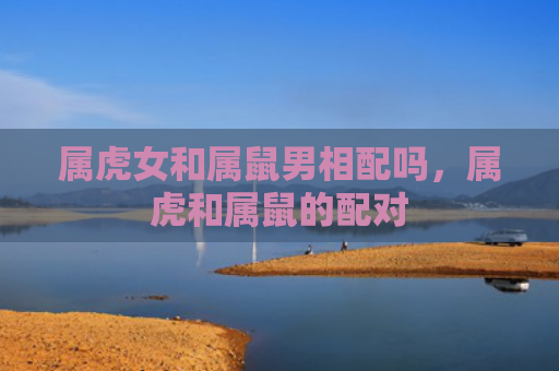 属虎女和属鼠男相配吗，属虎和属鼠的配对