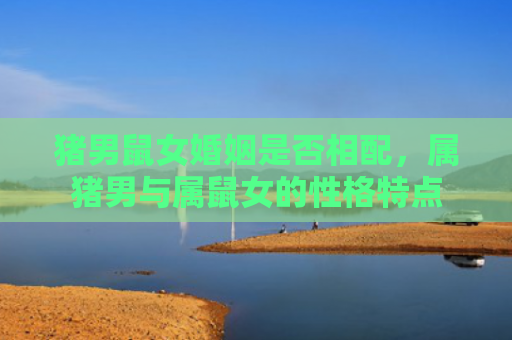 猪男鼠女婚姻是否相配，属猪男与属鼠女的性格特点