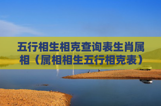 五行相生相克查询表生肖属相（属相相生五行相克表）