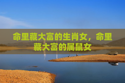 命里藏大富的生肖女，命里藏大富的属鼠女