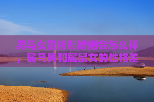 男马女鼠相配婚姻会怎么样，属马男和属鼠女的性格差异