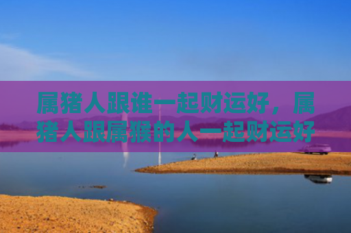 属猪人跟谁一起财运好，属猪人跟属猴的人一起财运好