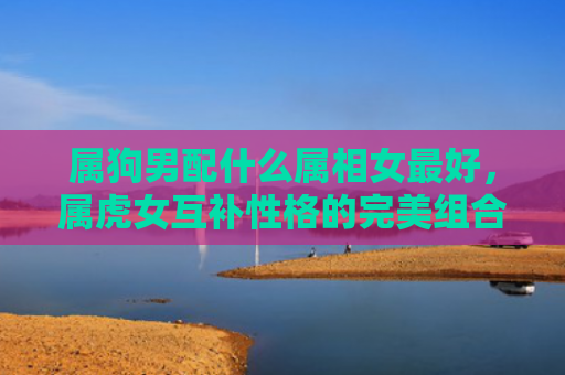 属狗男配什么属相女最好，属虎女互补性格的完美组合