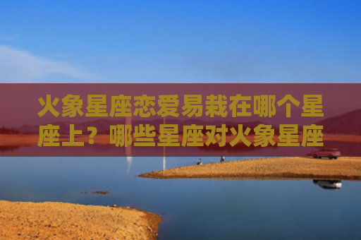 火象星座恋爱易栽在哪个星座上？哪些星座对火象星座吸引大？