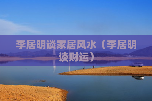 李居明谈家居风水（李居明谈财运）