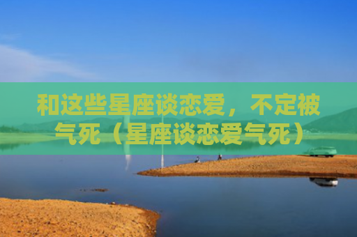 和这些星座谈恋爱，不定被气死（星座谈恋爱气死）
