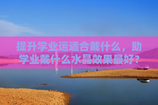 提升学业运适合戴什么，助学业戴什么水晶效果最好？