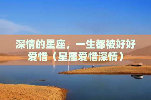 深情的星座，一生都被好好爱惜（星座爱惜深情）