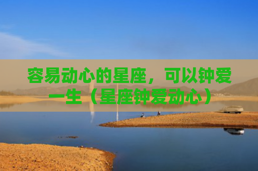 容易动心的星座，可以钟爱一生（星座钟爱动心）