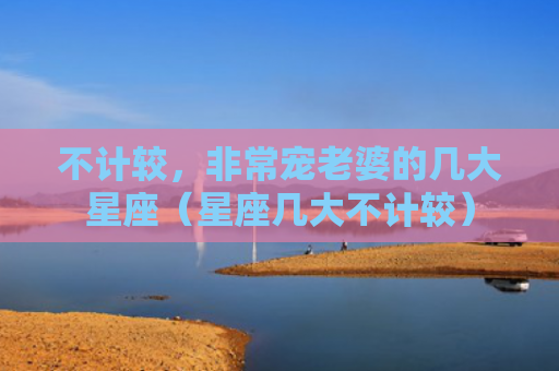 不计较，非常宠老婆的几大星座（星座几大不计较）