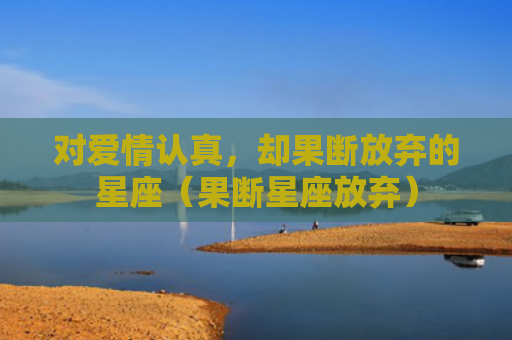 对爱情认真，却果断放弃的星座（果断星座放弃）