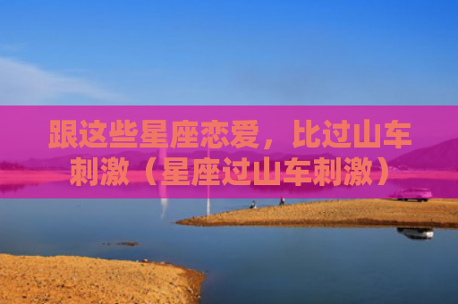 跟这些星座恋爱，比过山车刺激（星座过山车刺激）