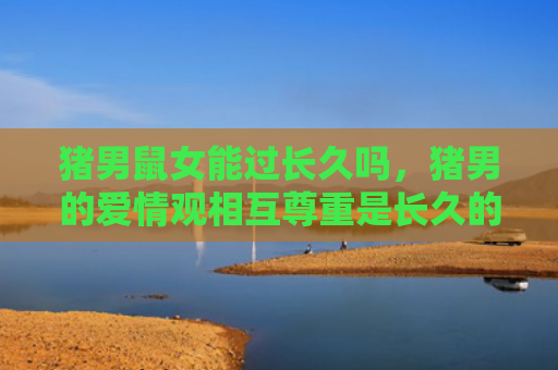 猪男鼠女能过长久吗，猪男的爱情观相互尊重是长久的基石