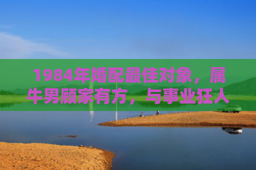 1984年婚配最佳对象，属牛男顾家有方，与事业狂人的完美互补