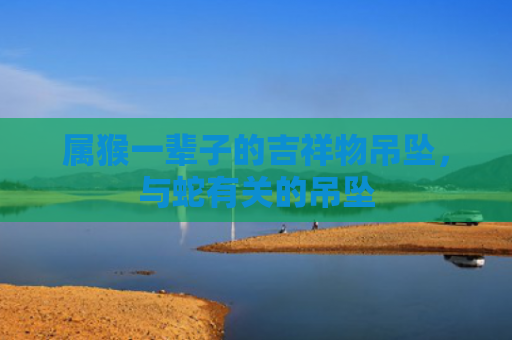 属猴一辈子的吉祥物吊坠，与蛇有关的吊坠