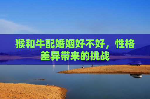 猴和牛配婚姻好不好，性格差异带来的挑战