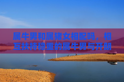 属牛男和属猪女相配吗，相互扶持稳重的属牛男与开朗的属猪女