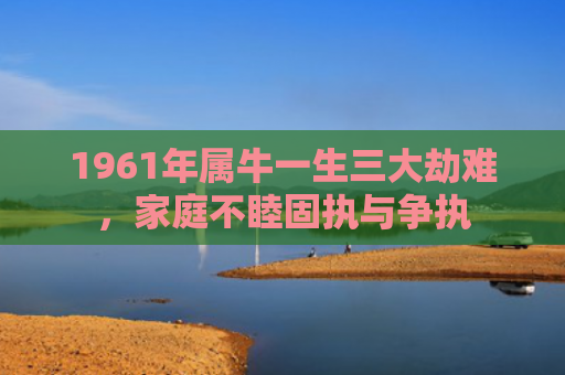 1961年属牛一生三大劫难，家庭不睦固执与争执