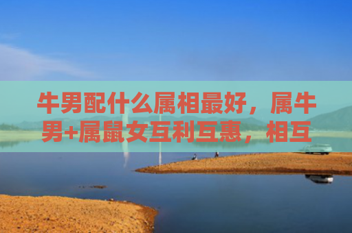 牛男配什么属相最好，属牛男+属鼠女互利互惠，相互满意