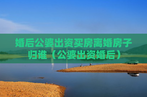婚后公婆出资买房离婚房子归谁（公婆出资婚后）
