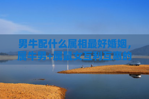 男牛配什么属相最好婚姻，属牛男+属鼠女互利互惠的完美搭档