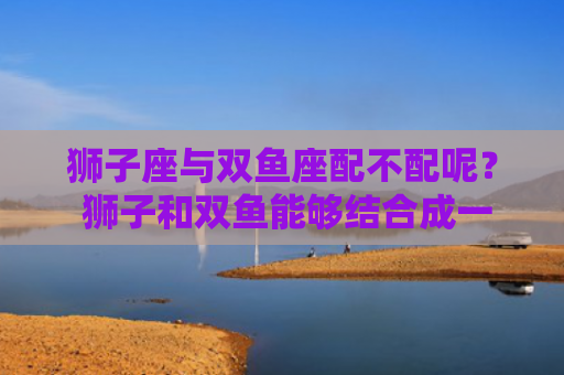 狮子座与双鱼座配不配呢？ 狮子和双鱼能够结合成一对儿嘛？
