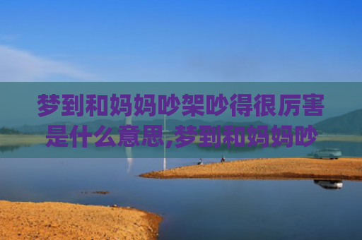 梦到和妈妈吵架吵得很厉害是什么意思,梦到和妈妈吵架吵得很厉害的征兆好不好(梦到和妈妈吵架吵得很厉害被气哭)