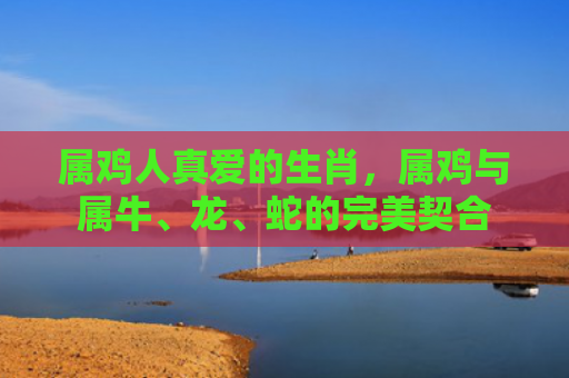 属鸡人真爱的生肖，属鸡与属牛、龙、蛇的完美契合