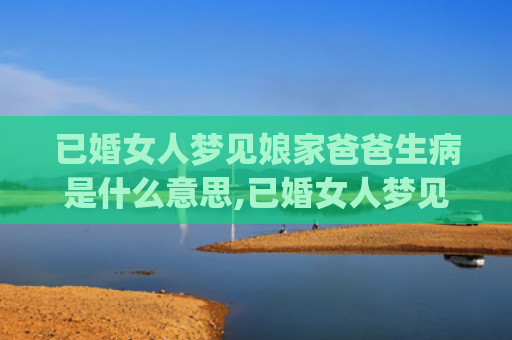 已婚女人梦见娘家爸爸生病是什么意思,已婚女人梦见娘家爸爸生病的征兆好不好(已婚女人梦见娘家已故的奶奶)