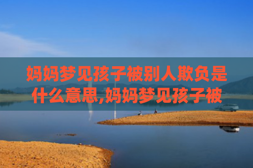 妈妈梦见孩子被别人欺负是什么意思,妈妈梦见孩子被别人欺负的征兆好不好(妈妈梦见自己孩子被水冲走了)