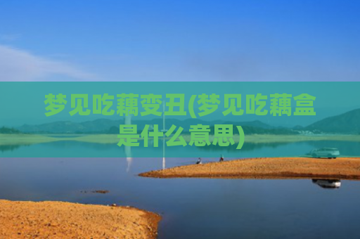 梦见吃藕变丑(梦见吃藕盒是什么意思)
