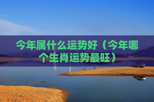 今年属什么运势好（今年哪个生肖运势最旺）