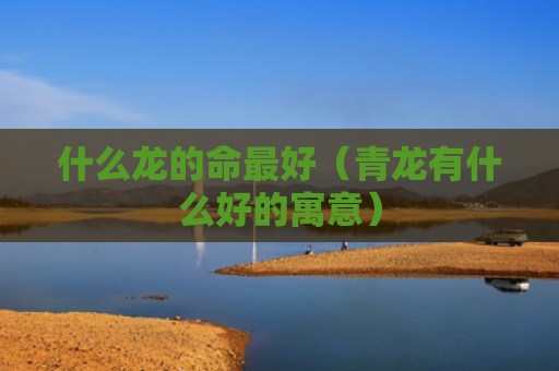 什么龙的命最好（青龙有什么好的寓意）