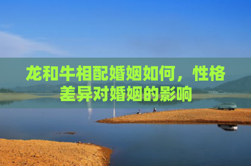 龙和牛相配婚姻如何，性格差异对婚姻的影响