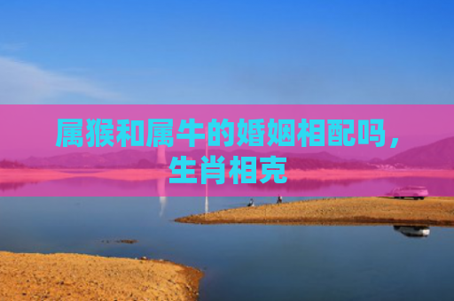 属猴和属牛的婚姻相配吗，生肖相克