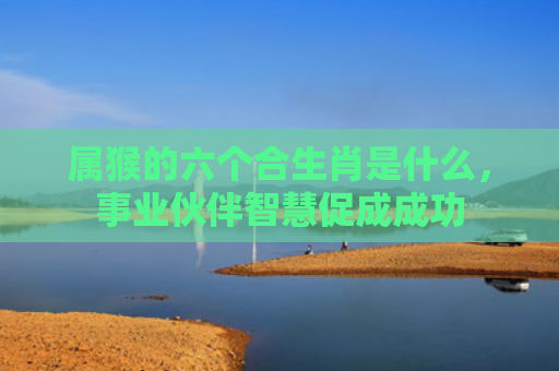 属猴的六个合生肖是什么，事业伙伴智慧促成成功