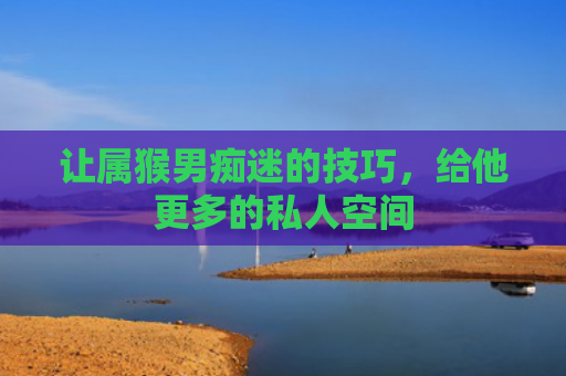 让属猴男痴迷的技巧，给他更多的私人空间
